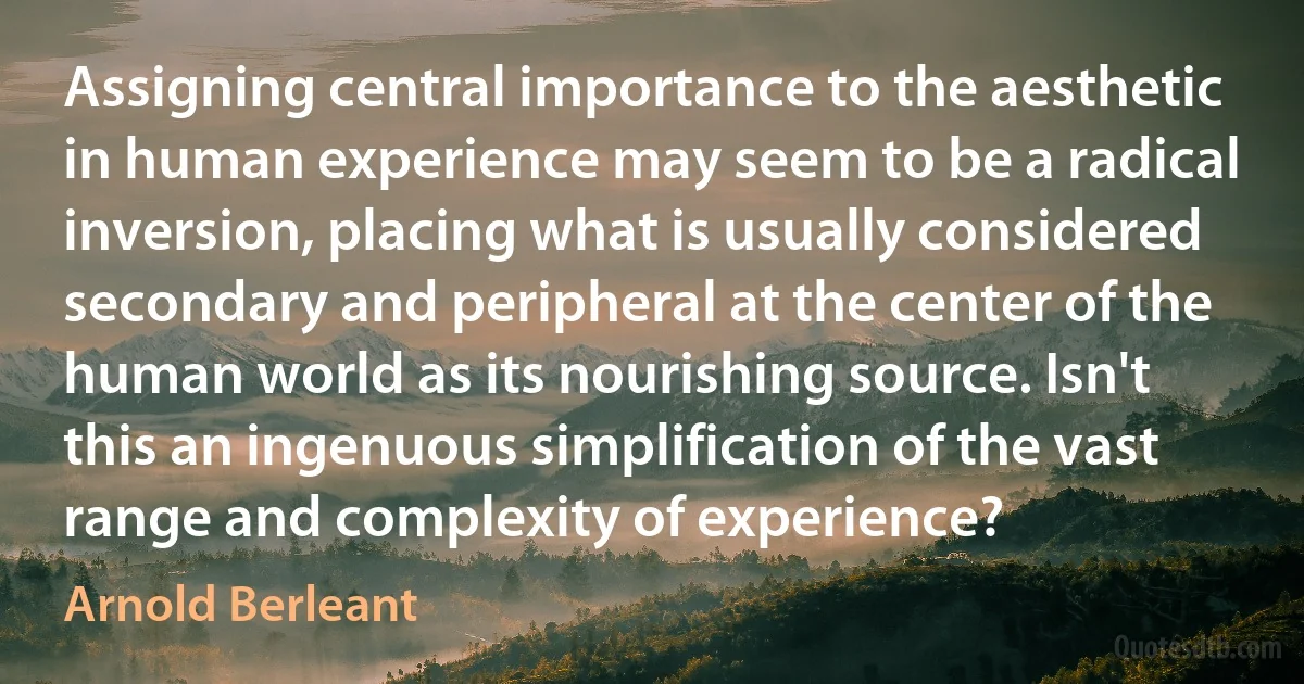 Assigning central importance to the aesthetic in human experience may seem to be a radical inversion, placing what is usually considered secondary and peripheral at the center of the human world as its nourishing source. Isn't this an ingenuous simplification of the vast range and complexity of experience? (Arnold Berleant)