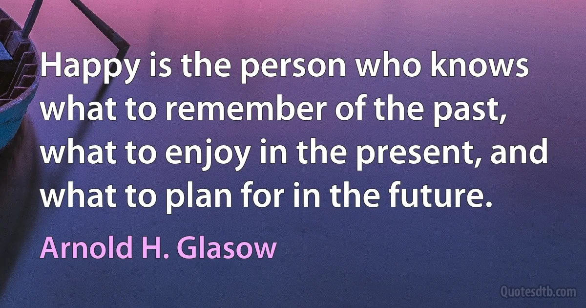 Happy is the person who knows what to remember of the past, what to enjoy in the present, and what to plan for in the future. (Arnold H. Glasow)