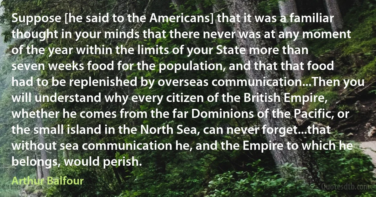 Suppose [he said to the Americans] that it was a familiar thought in your minds that there never was at any moment of the year within the limits of your State more than seven weeks food for the population, and that that food had to be replenished by overseas communication...Then you will understand why every citizen of the British Empire, whether he comes from the far Dominions of the Pacific, or the small island in the North Sea, can never forget...that without sea communication he, and the Empire to which he belongs, would perish. (Arthur Balfour)