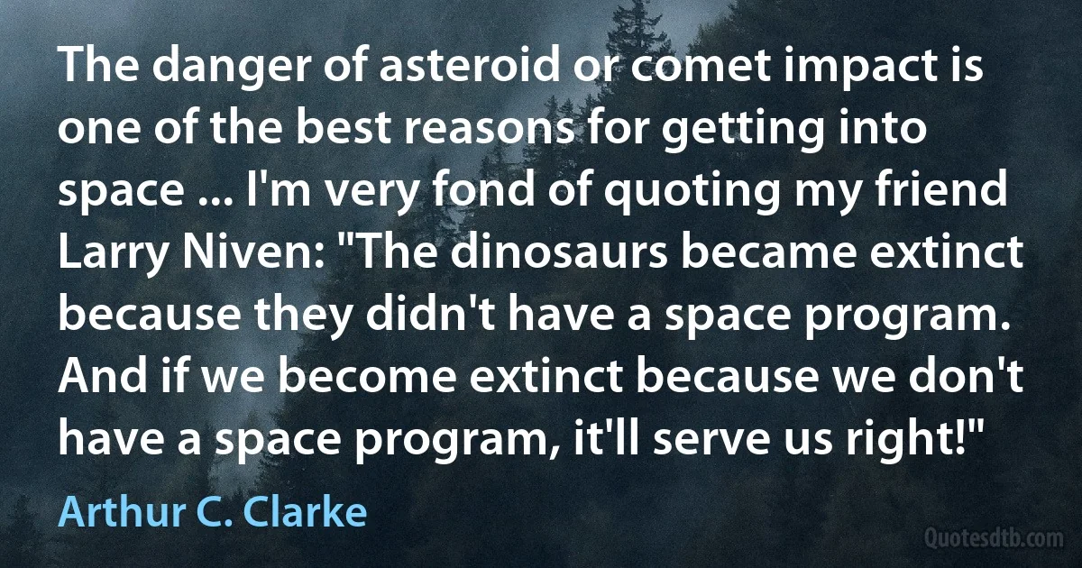 The danger of asteroid or comet impact is one of the best reasons for getting into space ... I'm very fond of quoting my friend Larry Niven: "The dinosaurs became extinct because they didn't have a space program. And if we become extinct because we don't have a space program, it'll serve us right!" (Arthur C. Clarke)