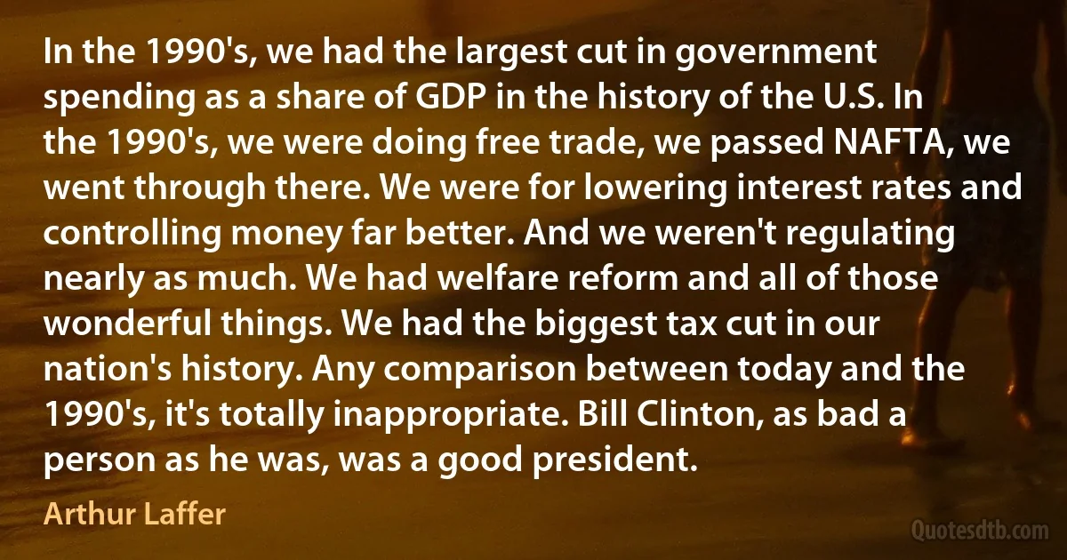 In the 1990's, we had the largest cut in government spending as a share of GDP in the history of the U.S. In the 1990's, we were doing free trade, we passed NAFTA, we went through there. We were for lowering interest rates and controlling money far better. And we weren't regulating nearly as much. We had welfare reform and all of those wonderful things. We had the biggest tax cut in our nation's history. Any comparison between today and the 1990's, it's totally inappropriate. Bill Clinton, as bad a person as he was, was a good president. (Arthur Laffer)