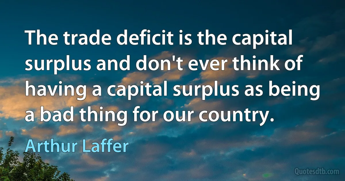 The trade deficit is the capital surplus and don't ever think of having a capital surplus as being a bad thing for our country. (Arthur Laffer)