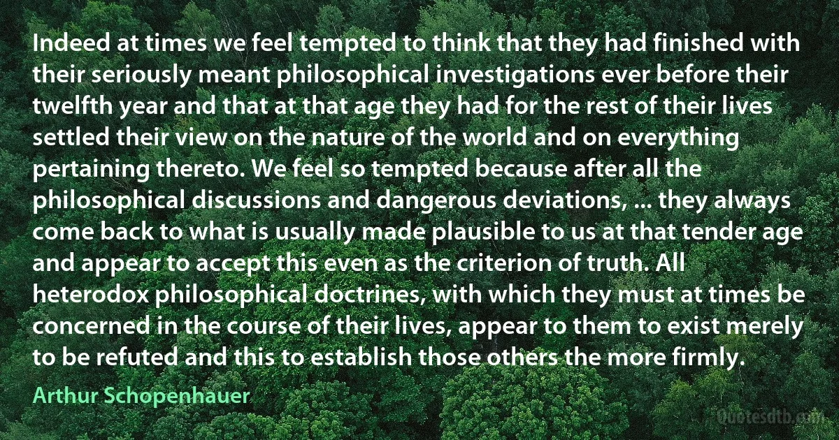 Indeed at times we feel tempted to think that they had finished with their seriously meant philosophical investigations ever before their twelfth year and that at that age they had for the rest of their lives settled their view on the nature of the world and on everything pertaining thereto. We feel so tempted because after all the philosophical discussions and dangerous deviations, ... they always come back to what is usually made plausible to us at that tender age and appear to accept this even as the criterion of truth. All heterodox philosophical doctrines, with which they must at times be concerned in the course of their lives, appear to them to exist merely to be refuted and this to establish those others the more firmly. (Arthur Schopenhauer)