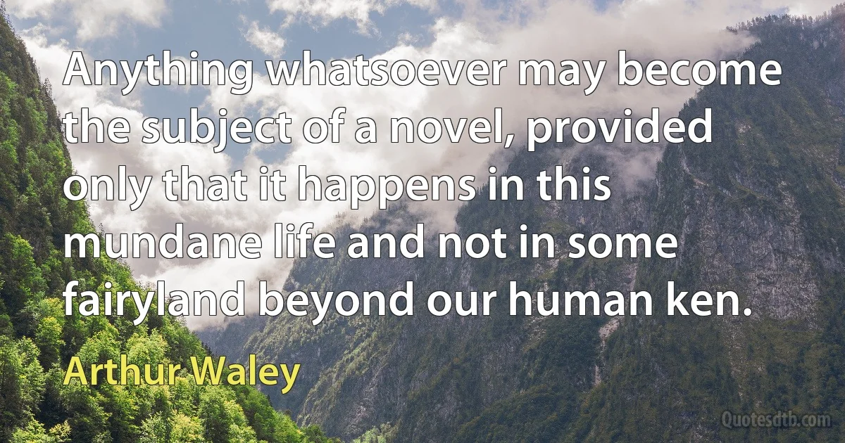 Anything whatsoever may become the subject of a novel, provided only that it happens in this mundane life and not in some fairyland beyond our human ken. (Arthur Waley)