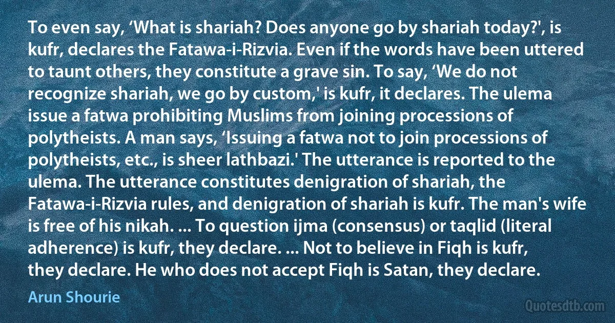 To even say, ‘What is shariah? Does anyone go by shariah today?', is kufr, declares the Fatawa-i-Rizvia. Even if the words have been uttered to taunt others, they constitute a grave sin. To say, ‘We do not recognize shariah, we go by custom,' is kufr, it declares. The ulema issue a fatwa prohibiting Muslims from joining processions of polytheists. A man says, ‘Issuing a fatwa not to join processions of polytheists, etc., is sheer lathbazi.' The utterance is reported to the ulema. The utterance constitutes denigration of shariah, the Fatawa-i-Rizvia rules, and denigration of shariah is kufr. The man's wife is free of his nikah. ... To question ijma (consensus) or taqlid (literal adherence) is kufr, they declare. ... Not to believe in Fiqh is kufr, they declare. He who does not accept Fiqh is Satan, they declare. (Arun Shourie)