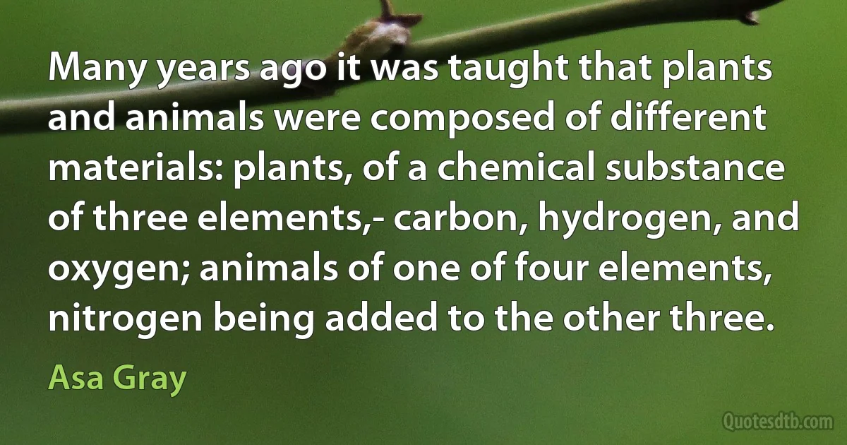 Many years ago it was taught that plants and animals were composed of different materials: plants, of a chemical substance of three elements,- carbon, hydrogen, and oxygen; animals of one of four elements, nitrogen being added to the other three. (Asa Gray)