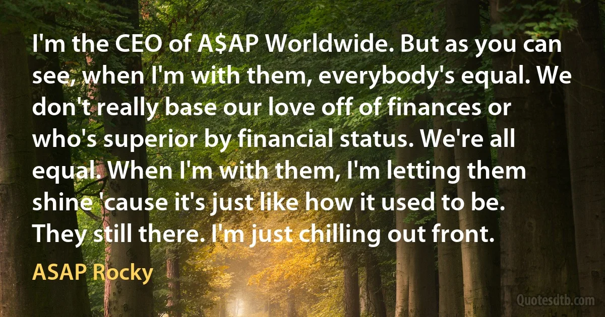 I'm the CEO of A$AP Worldwide. But as you can see, when I'm with them, everybody's equal. We don't really base our love off of finances or who's superior by financial status. We're all equal. When I'm with them, I'm letting them shine 'cause it's just like how it used to be. They still there. I'm just chilling out front. (ASAP Rocky)