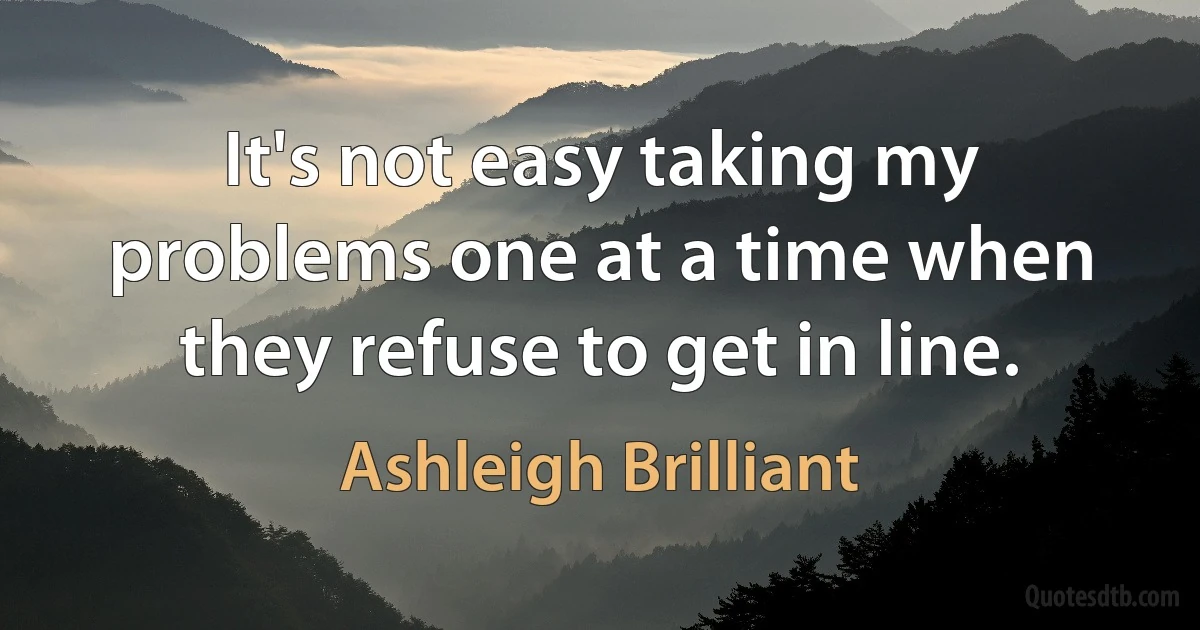 It's not easy taking my problems one at a time when they refuse to get in line. (Ashleigh Brilliant)