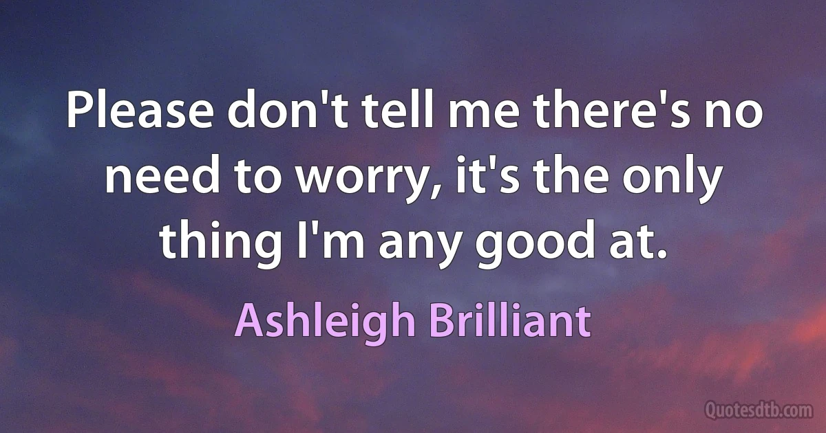 Please don't tell me there's no need to worry, it's the only thing I'm any good at. (Ashleigh Brilliant)