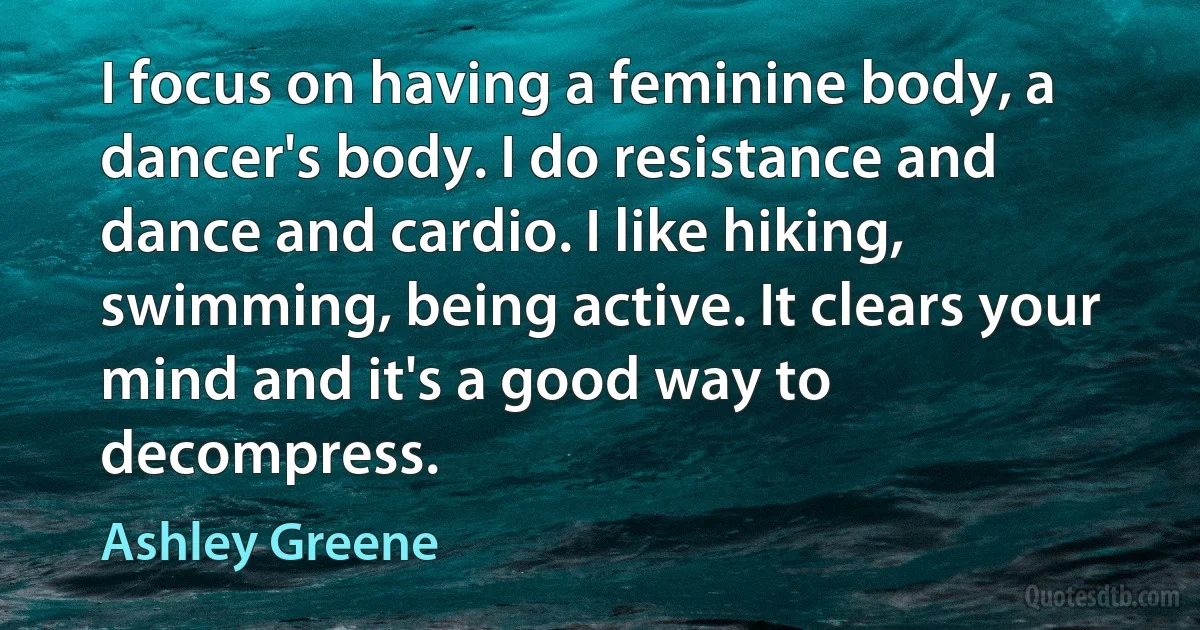 I focus on having a feminine body, a dancer's body. I do resistance and dance and cardio. I like hiking, swimming, being active. It clears your mind and it's a good way to decompress. (Ashley Greene)