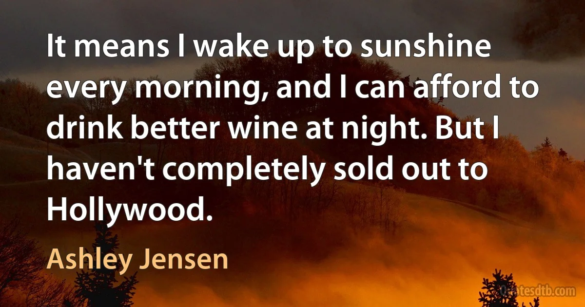 It means I wake up to sunshine every morning, and I can afford to drink better wine at night. But I haven't completely sold out to Hollywood. (Ashley Jensen)