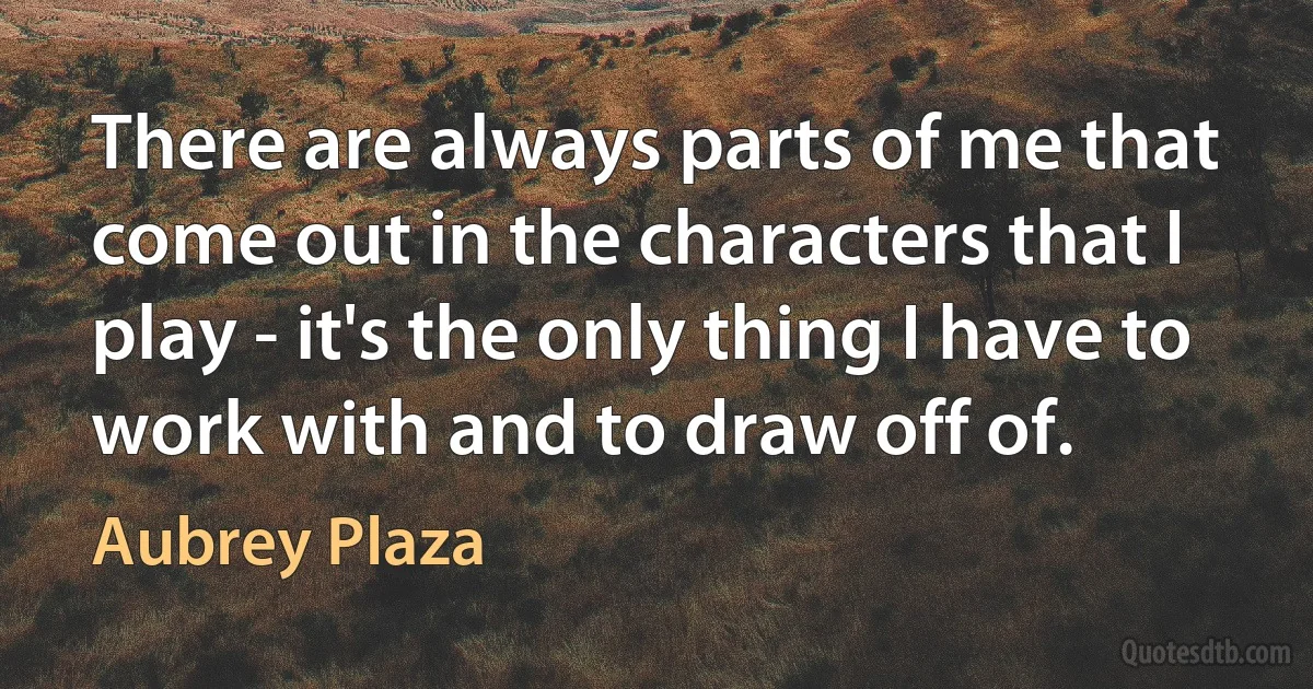 There are always parts of me that come out in the characters that I play - it's the only thing I have to work with and to draw off of. (Aubrey Plaza)