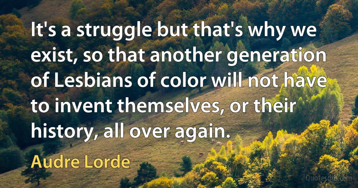 It's a struggle but that's why we exist, so that another generation of Lesbians of color will not have to invent themselves, or their history, all over again. (Audre Lorde)