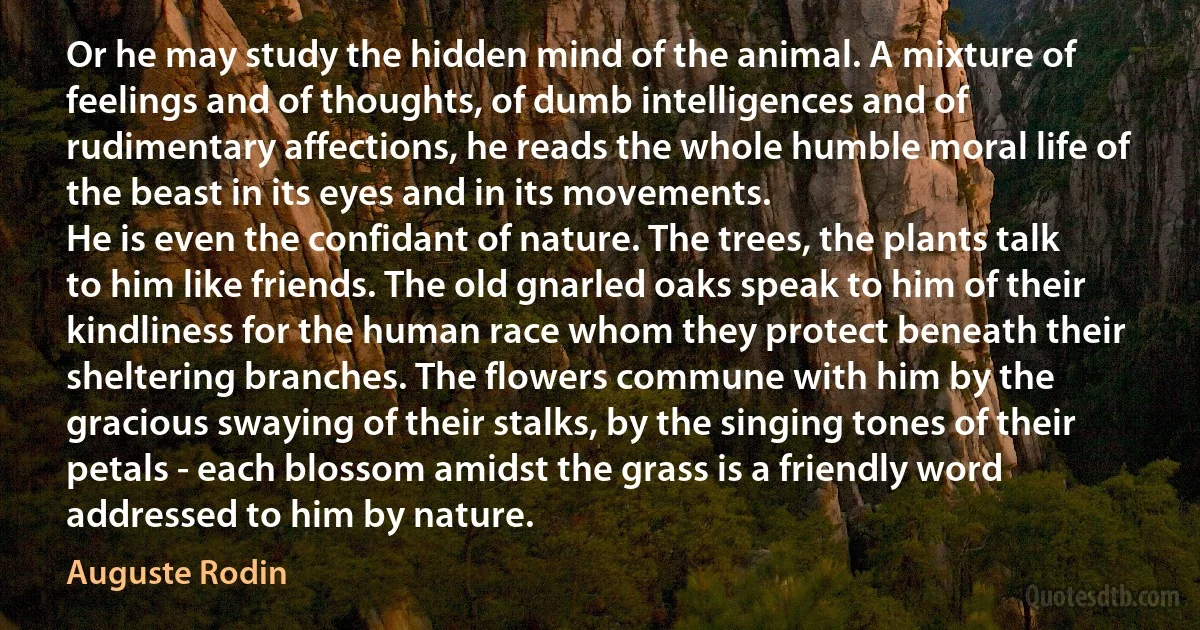 Or he may study the hidden mind of the animal. A mixture of feelings and of thoughts, of dumb intelligences and of rudimentary affections, he reads the whole humble moral life of the beast in its eyes and in its movements.
He is even the confidant of nature. The trees, the plants talk to him like friends. The old gnarled oaks speak to him of their kindliness for the human race whom they protect beneath their sheltering branches. The flowers commune with him by the gracious swaying of their stalks, by the singing tones of their petals - each blossom amidst the grass is a friendly word addressed to him by nature. (Auguste Rodin)