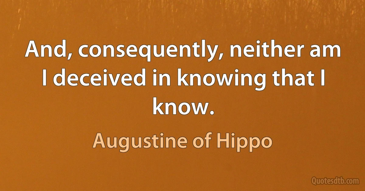 And, consequently, neither am I deceived in knowing that I know. (Augustine of Hippo)