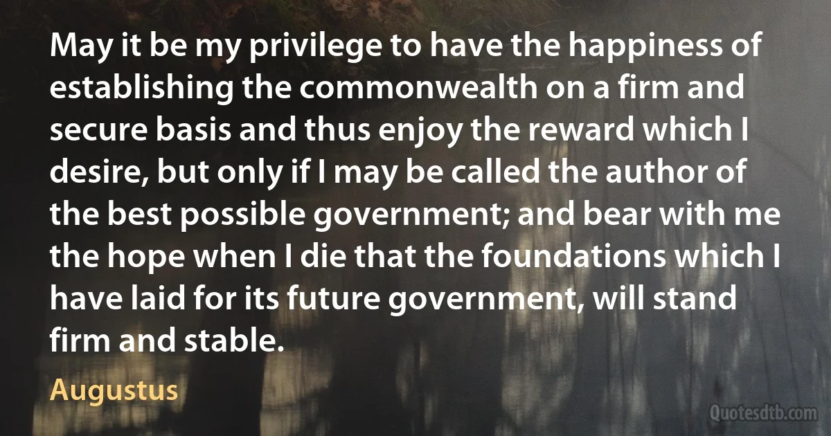 May it be my privilege to have the happiness of establishing the commonwealth on a firm and secure basis and thus enjoy the reward which I desire, but only if I may be called the author of the best possible government; and bear with me the hope when I die that the foundations which I have laid for its future government, will stand firm and stable. (Augustus)