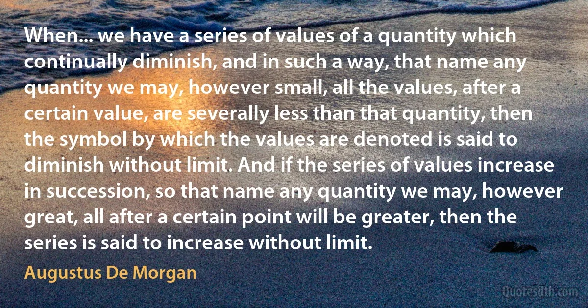 When... we have a series of values of a quantity which continually diminish, and in such a way, that name any quantity we may, however small, all the values, after a certain value, are severally less than that quantity, then the symbol by which the values are denoted is said to diminish without limit. And if the series of values increase in succession, so that name any quantity we may, however great, all after a certain point will be greater, then the series is said to increase without limit. (Augustus De Morgan)