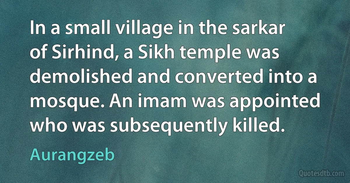 In a small village in the sarkar of Sirhind, a Sikh temple was demolished and converted into a mosque. An imam was appointed who was subsequently killed. (Aurangzeb)