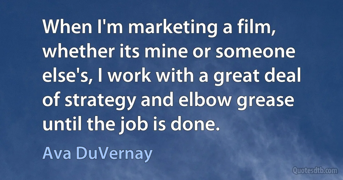 When I'm marketing a film, whether its mine or someone else's, I work with a great deal of strategy and elbow grease until the job is done. (Ava DuVernay)