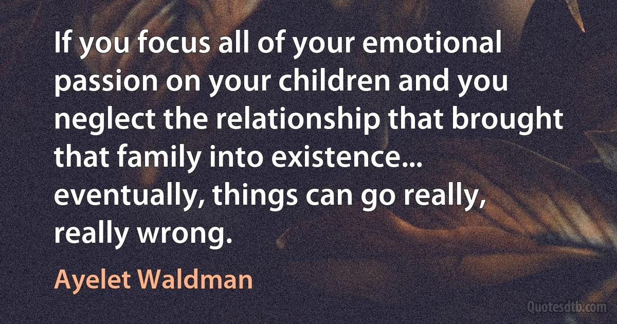 If you focus all of your emotional passion on your children and you neglect the relationship that brought that family into existence... eventually, things can go really, really wrong. (Ayelet Waldman)