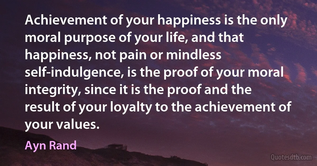 Achievement of your happiness is the only moral purpose of your life, and that happiness, not pain or mindless self-indulgence, is the proof of your moral integrity, since it is the proof and the result of your loyalty to the achievement of your values. (Ayn Rand)