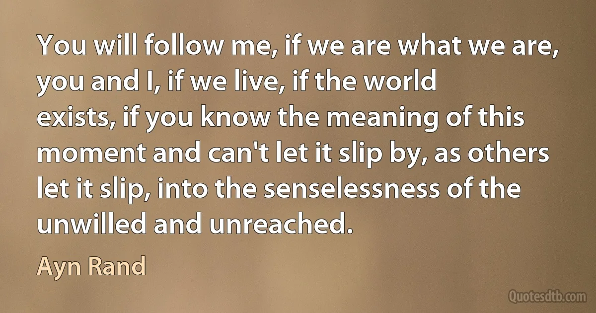 You will follow me, if we are what we are, you and I, if we live, if the world exists, if you know the meaning of this moment and can't let it slip by, as others let it slip, into the senselessness of the unwilled and unreached. (Ayn Rand)