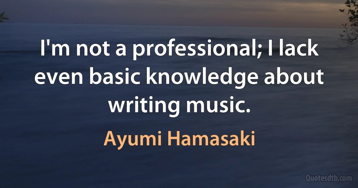 I'm not a professional; I lack even basic knowledge about writing music. (Ayumi Hamasaki)