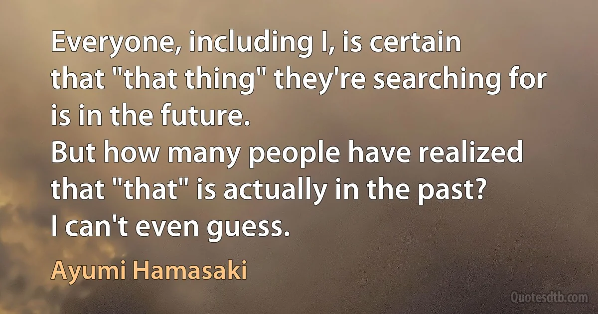 Everyone, including I, is certain
that "that thing" they're searching for
is in the future.
But how many people have realized
that "that" is actually in the past?
I can't even guess. (Ayumi Hamasaki)