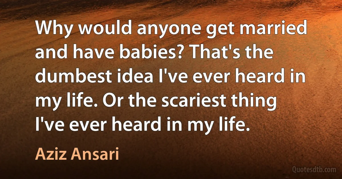 Why would anyone get married and have babies? That's the dumbest idea I've ever heard in my life. Or the scariest thing I've ever heard in my life. (Aziz Ansari)