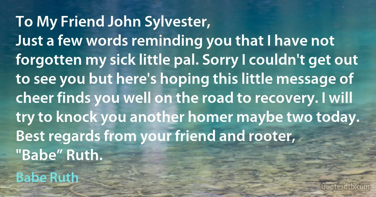 To My Friend John Sylvester,
Just a few words reminding you that I have not forgotten my sick little pal. Sorry I couldn't get out to see you but here's hoping this little message of cheer finds you well on the road to recovery. I will try to knock you another homer maybe two today.
Best regards from your friend and rooter,
"Babe” Ruth. (Babe Ruth)