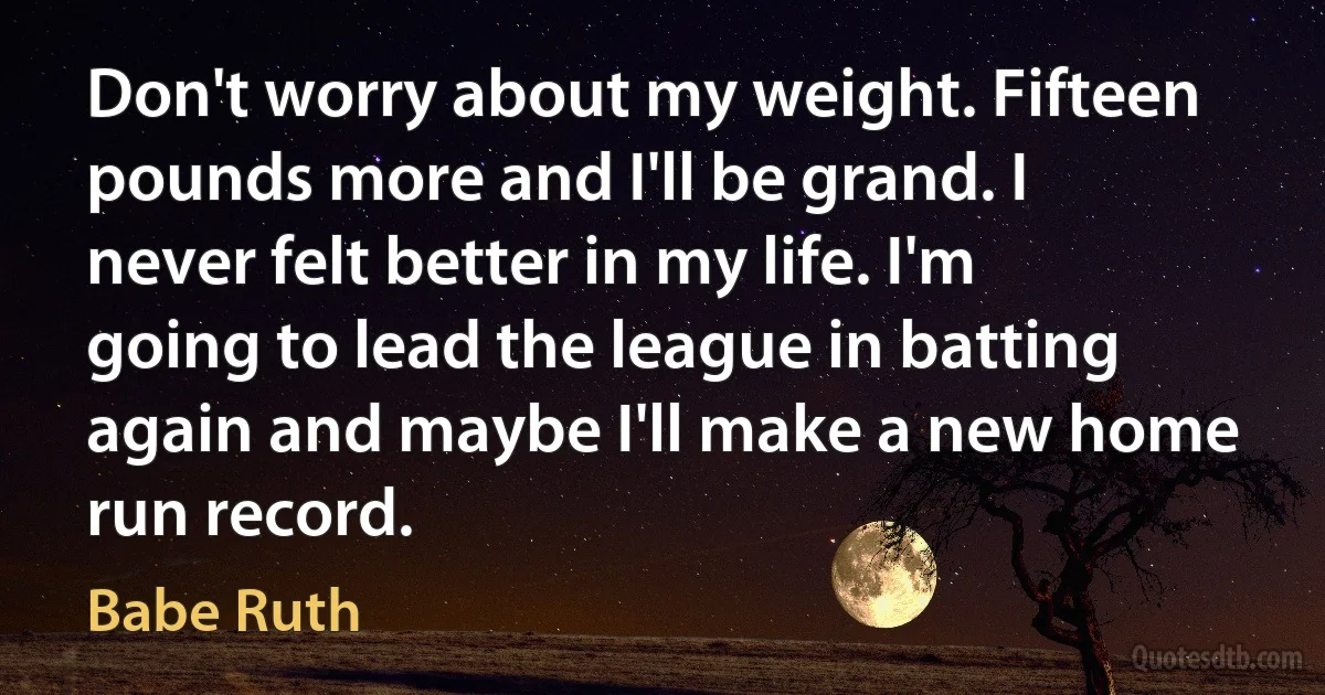 Don't worry about my weight. Fifteen pounds more and I'll be grand. I never felt better in my life. I'm going to lead the league in batting again and maybe I'll make a new home run record. (Babe Ruth)