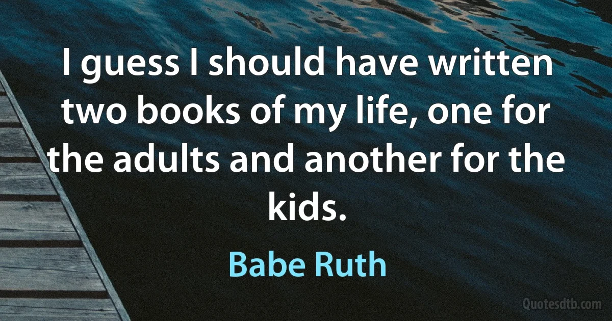 I guess I should have written two books of my life, one for the adults and another for the kids. (Babe Ruth)