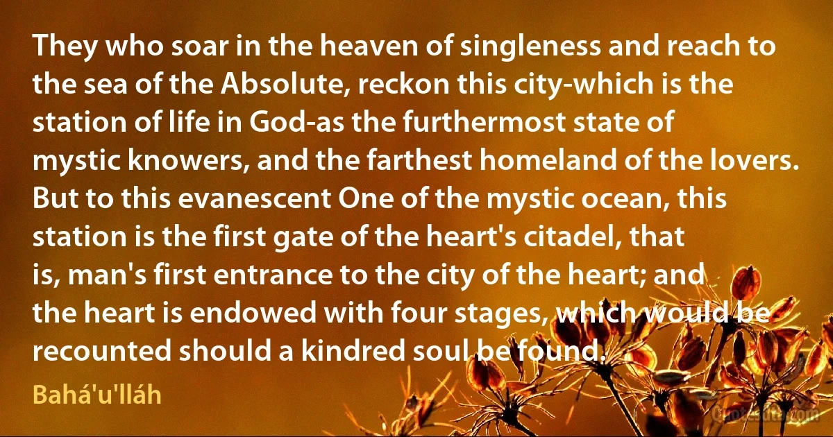 They who soar in the heaven of singleness and reach to the sea of the Absolute, reckon this city-which is the station of life in God-as the furthermost state of mystic knowers, and the farthest homeland of the lovers. But to this evanescent One of the mystic ocean, this station is the first gate of the heart's citadel, that is, man's first entrance to the city of the heart; and the heart is endowed with four stages, which would be recounted should a kindred soul be found. (Bahá'u'lláh)