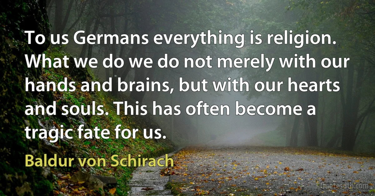 To us Germans everything is religion. What we do we do not merely with our hands and brains, but with our hearts and souls. This has often become a tragic fate for us. (Baldur von Schirach)