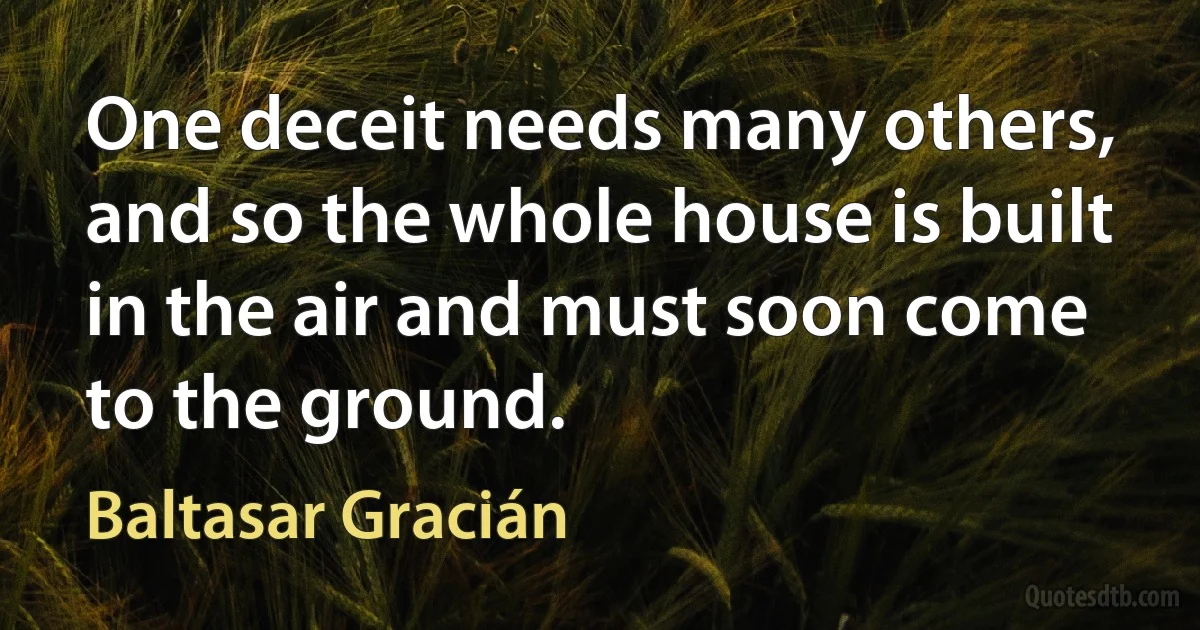 One deceit needs many others, and so the whole house is built in the air and must soon come to the ground. (Baltasar Gracián)