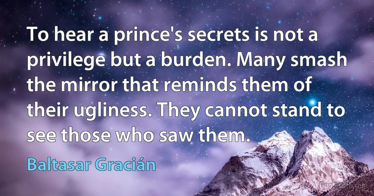 To hear a prince's secrets is not a privilege but a burden. Many smash the mirror that reminds them of their ugliness. They cannot stand to see those who saw them. (Baltasar Gracián)