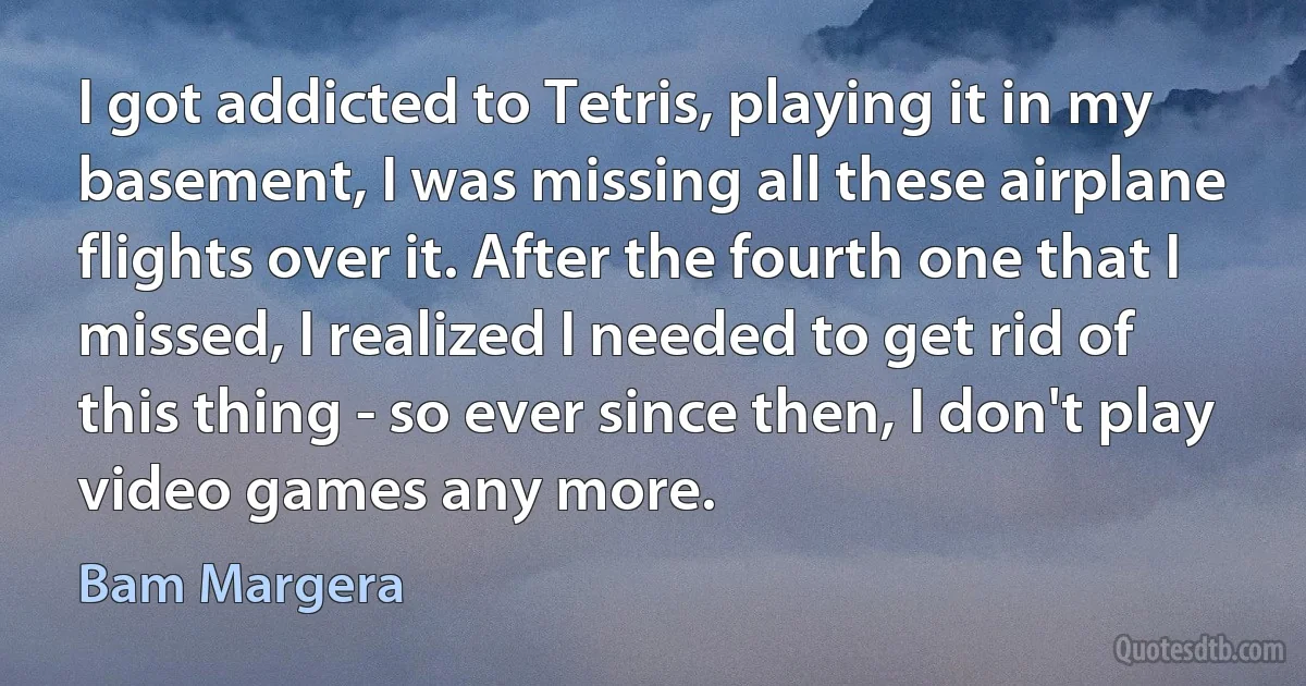 I got addicted to Tetris, playing it in my basement, I was missing all these airplane flights over it. After the fourth one that I missed, I realized I needed to get rid of this thing - so ever since then, I don't play video games any more. (Bam Margera)