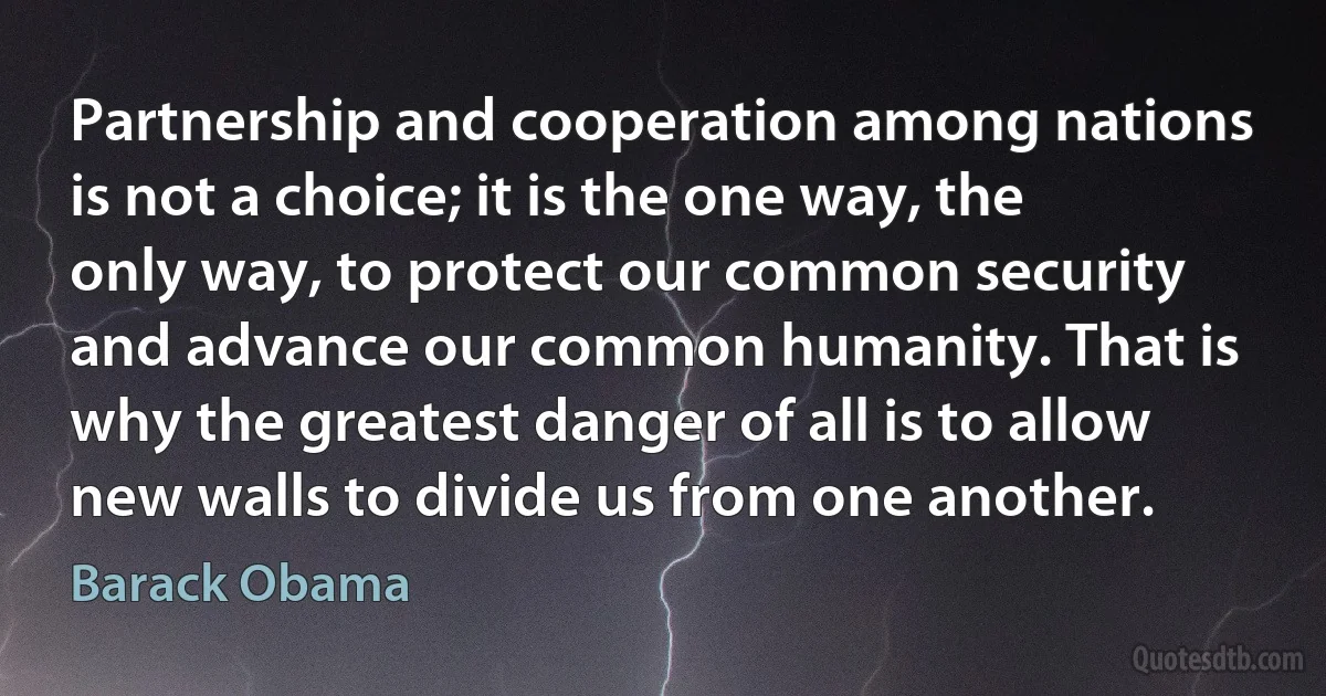 Partnership and cooperation among nations is not a choice; it is the one way, the only way, to protect our common security and advance our common humanity. That is why the greatest danger of all is to allow new walls to divide us from one another. (Barack Obama)