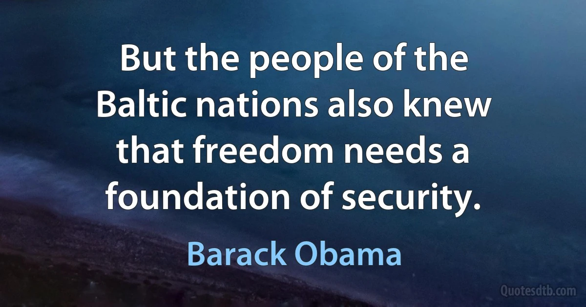 But the people of the Baltic nations also knew that freedom needs a foundation of security. (Barack Obama)