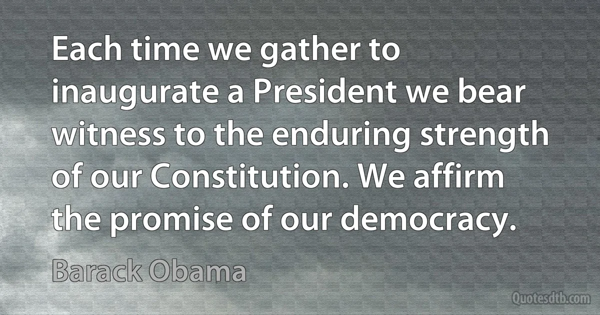 Each time we gather to inaugurate a President we bear witness to the enduring strength of our Constitution. We affirm the promise of our democracy. (Barack Obama)