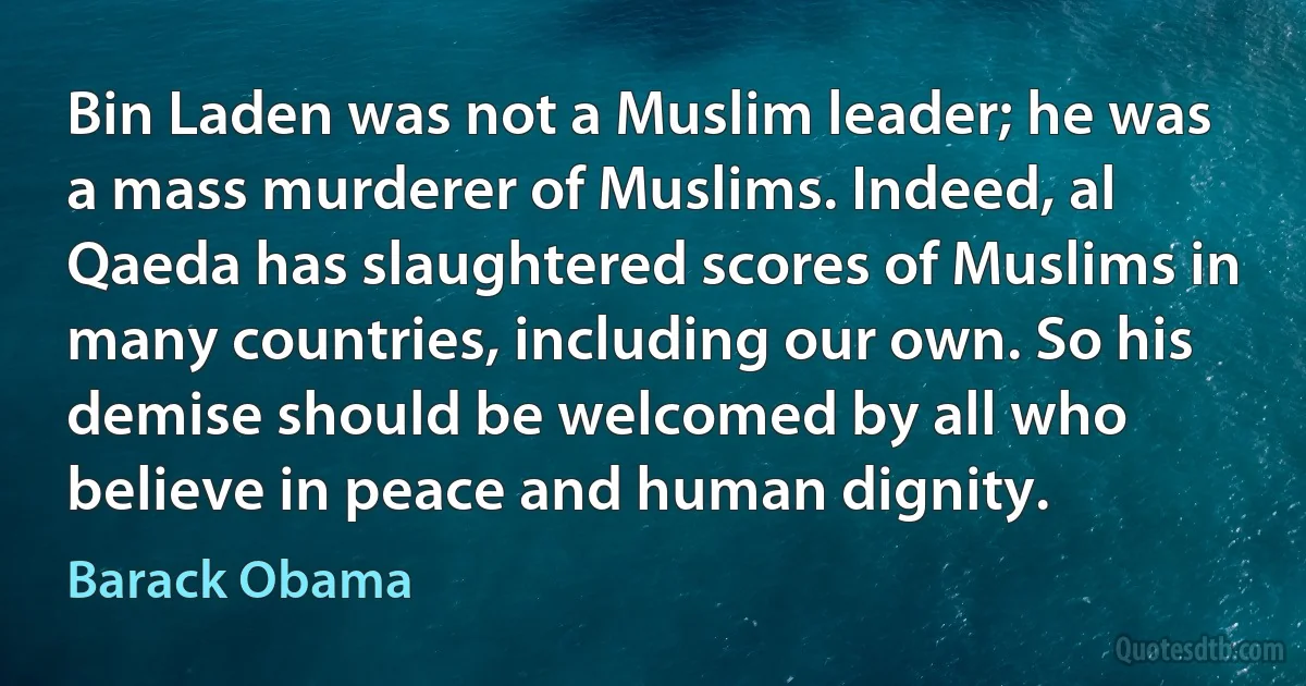 Bin Laden was not a Muslim leader; he was a mass murderer of Muslims. Indeed, al Qaeda has slaughtered scores of Muslims in many countries, including our own. So his demise should be welcomed by all who believe in peace and human dignity. (Barack Obama)