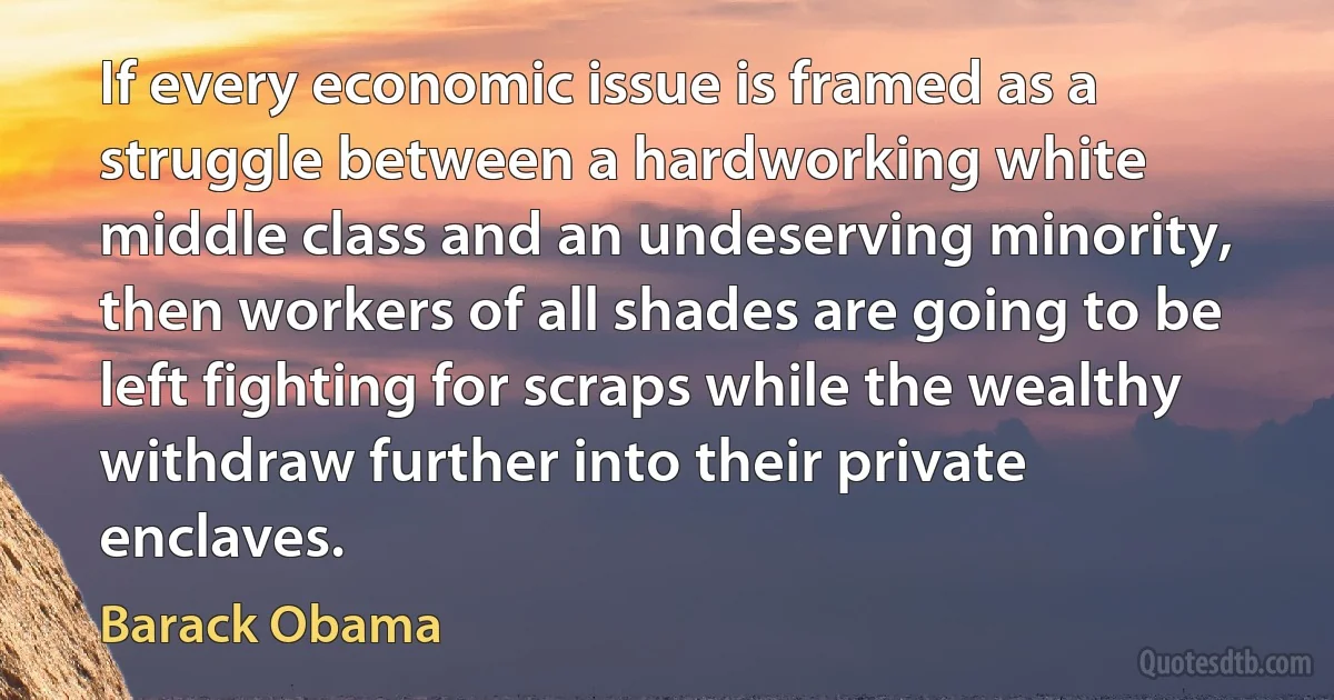 If every economic issue is framed as a struggle between a hardworking white middle class and an undeserving minority, then workers of all shades are going to be left fighting for scraps while the wealthy withdraw further into their private enclaves. (Barack Obama)