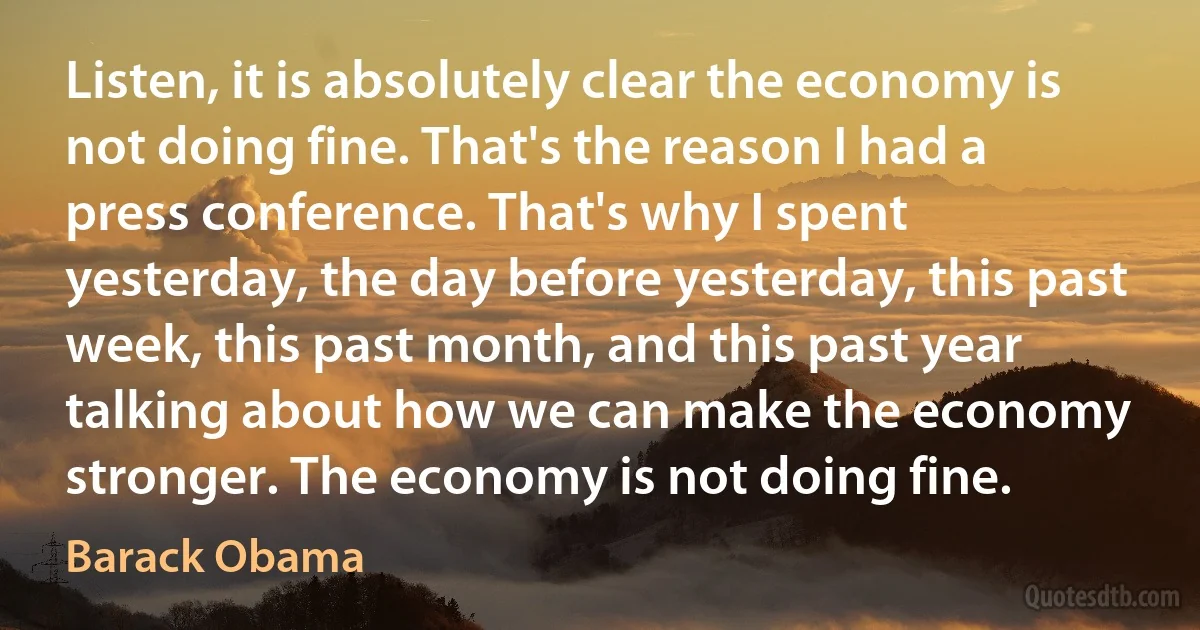 Listen, it is absolutely clear the economy is not doing fine. That's the reason I had a press conference. That's why I spent yesterday, the day before yesterday, this past week, this past month, and this past year talking about how we can make the economy stronger. The economy is not doing fine. (Barack Obama)