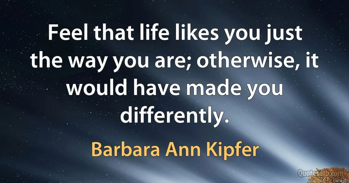 Feel that life likes you just the way you are; otherwise, it would have made you differently. (Barbara Ann Kipfer)