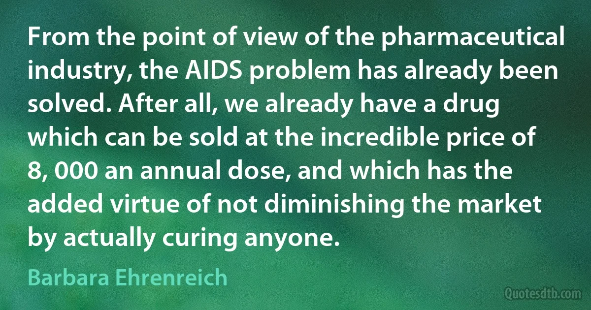 From the point of view of the pharmaceutical industry, the AIDS problem has already been solved. After all, we already have a drug which can be sold at the incredible price of 8, 000 an annual dose, and which has the added virtue of not diminishing the market by actually curing anyone. (Barbara Ehrenreich)