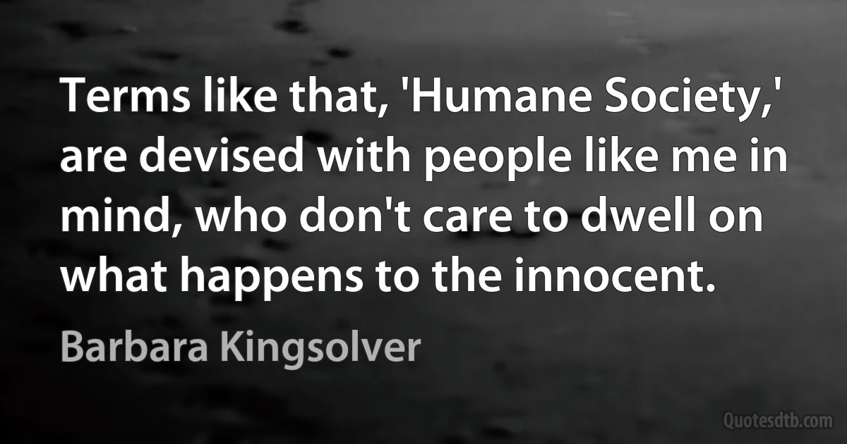 Terms like that, 'Humane Society,' are devised with people like me in mind, who don't care to dwell on what happens to the innocent. (Barbara Kingsolver)