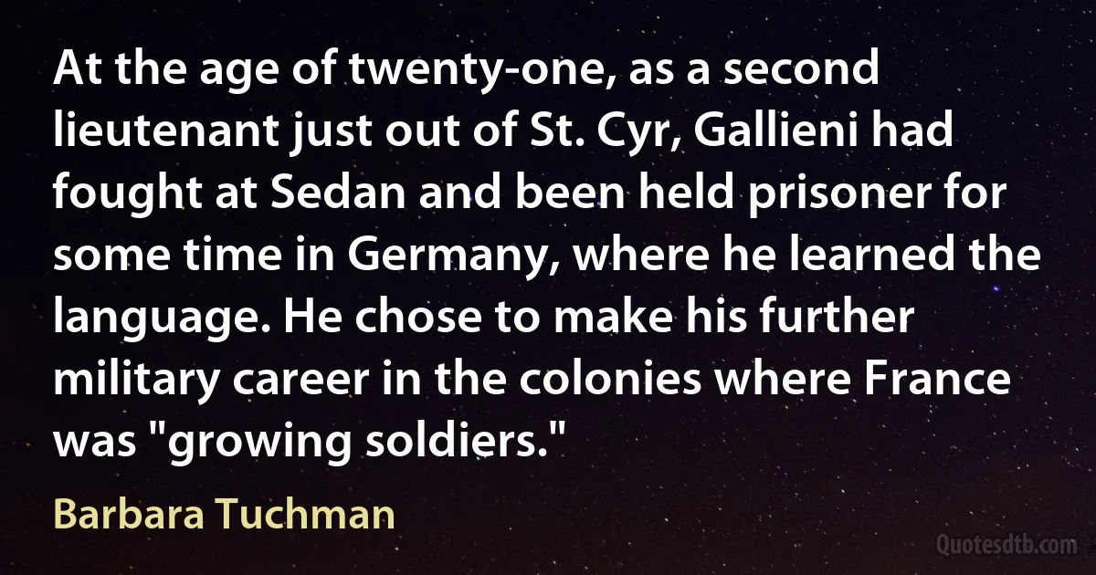 At the age of twenty-one, as a second lieutenant just out of St. Cyr, Gallieni had fought at Sedan and been held prisoner for some time in Germany, where he learned the language. He chose to make his further military career in the colonies where France was "growing soldiers." (Barbara Tuchman)