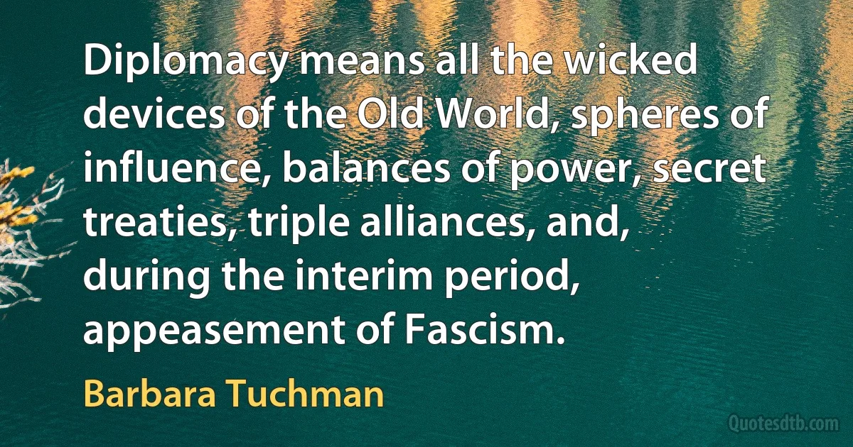 Diplomacy means all the wicked devices of the Old World, spheres of influence, balances of power, secret treaties, triple alliances, and, during the interim period, appeasement of Fascism. (Barbara Tuchman)