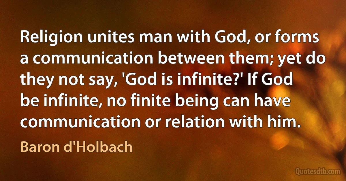 Religion unites man with God, or forms a communication between them; yet do they not say, 'God is infinite?' If God be infinite, no finite being can have communication or relation with him. (Baron d'Holbach)