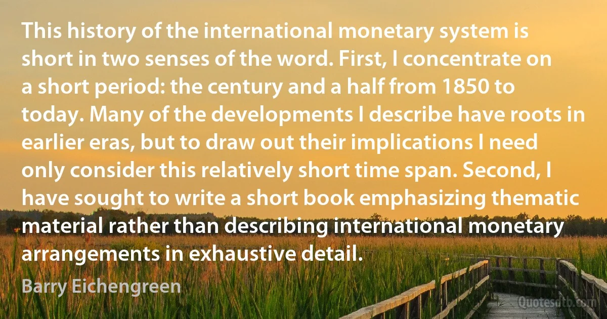 This history of the international monetary system is short in two senses of the word. First, I concentrate on a short period: the century and a half from 1850 to today. Many of the developments I describe have roots in earlier eras, but to draw out their implications I need only consider this relatively short time span. Second, I have sought to write a short book emphasizing thematic material rather than describing international monetary arrangements in exhaustive detail. (Barry Eichengreen)